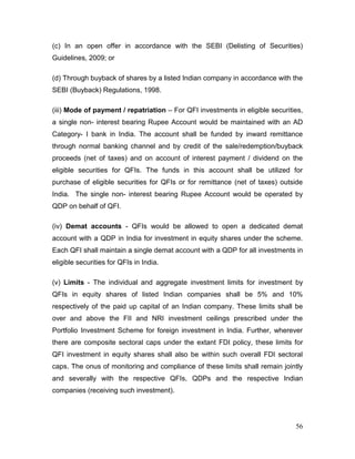 56
(c) In an open offer in accordance with the SEBI (Delisting of Securities)
Guidelines, 2009; or
(d) Through buyback of shares by a listed Indian company in accordance with the
SEBI (Buyback) Regulations, 1998.
(iii) Mode of payment / repatriation – For QFI investments in eligible securities,
a single non- interest bearing Rupee Account would be maintained with an AD
Category- I bank in India. The account shall be funded by inward remittance
through normal banking channel and by credit of the sale/redemption/buyback
proceeds (net of taxes) and on account of interest payment / dividend on the
eligible securities for QFIs. The funds in this account shall be utilized for
purchase of eligible securities for QFIs or for remittance (net of taxes) outside
India. The single non- interest bearing Rupee Account would be operated by
QDP on behalf of QFI.
(iv) Demat accounts - QFIs would be allowed to open a dedicated demat
account with a QDP in India for investment in equity shares under the scheme.
Each QFI shall maintain a single demat account with a QDP for all investments in
eligible securities for QFIs in India.
(v) Limits - The individual and aggregate investment limits for investment by
QFIs in equity shares of listed Indian companies shall be 5% and 10%
respectively of the paid up capital of an Indian company. These limits shall be
over and above the FII and NRI investment ceilings prescribed under the
Portfolio Investment Scheme for foreign investment in India. Further, wherever
there are composite sectoral caps under the extant FDI policy, these limits for
QFI investment in equity shares shall also be within such overall FDI sectoral
caps. The onus of monitoring and compliance of these limits shall remain jointly
and severally with the respective QFIs, QDPs and the respective Indian
companies (receiving such investment).
 