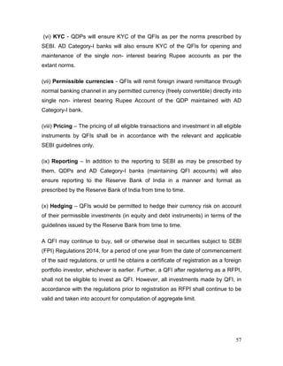 57
(vi) KYC - QDPs will ensure KYC of the QFIs as per the norms prescribed by
SEBI. AD Category-I banks will also ensure KYC of the QFIs for opening and
maintenance of the single non- interest bearing Rupee accounts as per the
extant norms.
(vii) Permissible currencies - QFIs will remit foreign inward remittance through
normal banking channel in any permitted currency (freely convertible) directly into
single non- interest bearing Rupee Account of the QDP maintained with AD
Category-I bank.
(viii) Pricing – The pricing of all eligible transactions and investment in all eligible
instruments by QFIs shall be in accordance with the relevant and applicable
SEBI guidelines only.
(ix) Reporting – In addition to the reporting to SEBI as may be prescribed by
them, QDPs and AD Category-I banks (maintaining QFI accounts) will also
ensure reporting to the Reserve Bank of India in a manner and format as
prescribed by the Reserve Bank of India from time to time.
(x) Hedging – QFIs would be permitted to hedge their currency risk on account
of their permissible investments (in equity and debt instruments) in terms of the
guidelines issued by the Reserve Bank from time to time.
A QFI may continue to buy, sell or otherwise deal in securities subject to SEBI
(FPI) Regulations 2014, for a period of one year from the date of commencement
of the said regulations, or until he obtains a certificate of registration as a foreign
portfolio investor, whichever is earlier. Further, a QFI after registering as a RFPI,
shall not be eligible to invest as QFI. However, all investments made by QFI, in
accordance with the regulations prior to registration as RFPI shall continue to be
valid and taken into account for computation of aggregate limit.
 