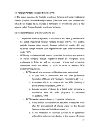 58
15. Foreign Portfolio Investor Scheme (FPI)
(i) The extant guidelines for Portfolio Investment Scheme for Foreign Institutional
Investor (FII) and Qualified Foreign Investor (QFI) have since been reviewed and
it has been decided to put in place a framework for investments under a new
scheme called ‘Foreign Portfolio Investment’ scheme.
(ii) The salient features of the new scheme are:
 The portfolio investor registered in accordance with SEBI guidelines shall
be called ‘Registered Foreign Portfolio Investor (RFPI)’. The existing
portfolio investor class, namely, Foreign Institutional Investor (FII) and
Qualified Foreign Investor (QFI) registered with SEBI shall be subsumed
under RFPI;
 RFPI may purchase and sell shares, convertible debentures and warrants
of Indian company through registered broker on recognised stock
exchanges in India as well as purchase shares and convertible
debentures which are offered to public in terms of relevant SEBI
guidelines/ regulations.
o RFPI may sell shares or convertible debentures so acquired
a. in open offer in accordance with the SEBI (Substantial
Acquisition of Shares and Takeovers) Regulations, 2011; or
b. in an open offer in accordance with the SEBI (Delisting of
Equity shares) Regulations, 2009; or
c. through buyback of shares by a listed Indian company in
accordance with the SEBI (Buy-back of securities)
Regulations, 1998
o RFPI may also acquire shares or convertible debentures
a. in any bid for, or acquisition of, securities in response to an
offer for disinvestment of shares made by the Central
Government or any State Government; or
b. in any transaction in securities pursuant to an agreement
entered into with merchant banker in the process of market
 