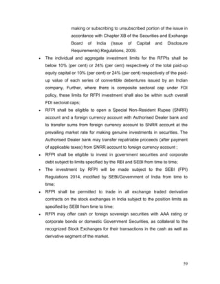 59
making or subscribing to unsubscribed portion of the issue in
accordance with Chapter XB of the Securities and Exchange
Board of India (Issue of Capital and Disclosure
Requirements) Regulations, 2009.
 The individual and aggregate investment limits for the RFPIs shall be
below 10% (per cent) or 24% (per cent) respectively of the total paid-up
equity capital or 10% (per cent) or 24% (per cent) respectively of the paid-
up value of each series of convertible debentures issued by an Indian
company. Further, where there is composite sectoral cap under FDI
policy, these limits for RFPI investment shall also be within such overall
FDI sectoral caps;
 RFPI shall be eligible to open a Special Non-Resident Rupee (SNRR)
account and a foreign currency account with Authorised Dealer bank and
to transfer sums from foreign currency account to SNRR account at the
prevailing market rate for making genuine investments in securities. The
Authorised Dealer bank may transfer repatriable proceeds (after payment
of applicable taxes) from SNRR account to foreign currency account ;
 RFPI shall be eligible to invest in government securities and corporate
debt subject to limits specified by the RBI and SEBI from time to time;
 The investment by RFPI will be made subject to the SEBI (FPI)
Regulations 2014, modified by SEBI/Government of India from time to
time;
 RFPI shall be permitted to trade in all exchange traded derivative
contracts on the stock exchanges in India subject to the position limits as
specified by SEBI from time to time;
 RFPI may offer cash or foreign sovereign securities with AAA rating or
corporate bonds or domestic Government Securities, as collateral to the
recognized Stock Exchanges for their transactions in the cash as well as
derivative segment of the market.
 