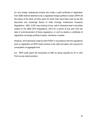 60
(ii). Any foreign institutional investor who holds a valid certificate of registration
from SEBI shall be deemed to be a registered foreign portfolio investor (RFPI) till
the expiry of the block of three years for which fees have been paid as per the
Securities and Exchange Board of India (Foreign Institutional Investors)
Regulations, 1995. A QFI may continue to buy, sell or otherwise deal in securities
subject to the SEBI (FPI) Regulations, 2014 for a period of one year from the
date of commencement of these regulations, or until he obtains a certificate of
registration as foreign portfolio investor, whichever is earlier.
However, all investments made by that FII/QFI in accordance with the regulations
prior to registration as RFPI shall continue to be valid and taken into account for
computation of aggregate limit.
(iv). RFPI shall report the transaction to RBI as being reported by FII in LEC
Form as per extant practice.
 