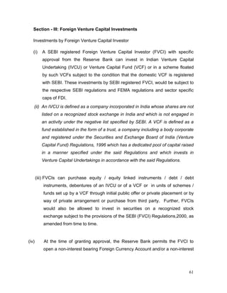 61
Section - III: Foreign Venture Capital Investments
Investments by Foreign Venture Capital Investor
(i) A SEBI registered Foreign Venture Capital Investor (FVCI) with specific
approval from the Reserve Bank can invest in Indian Venture Capital
Undertaking (IVCU) or Venture Capital Fund (VCF) or in a scheme floated
by such VCFs subject to the condition that the domestic VCF is registered
with SEBI. These investments by SEBI registered FVCI, would be subject to
the respective SEBI regulations and FEMA regulations and sector specific
caps of FDI.
(ii) An IVCU is defined as a company incorporated in India whose shares are not
listed on a recognized stock exchange in India and which is not engaged in
an activity under the negative list specified by SEBI. A VCF is defined as a
fund established in the form of a trust, a company including a body corporate
and registered under the Securities and Exchange Board of India (Venture
Capital Fund) Regulations, 1996 which has a dedicated pool of capital raised
in a manner specified under the said Regulations and which invests in
Venture Capital Undertakings in accordance with the said Regulations.
(iii) FVCIs can purchase equity / equity linked instruments / debt / debt
instruments, debentures of an IVCU or of a VCF or in units of schemes /
funds set up by a VCF through initial public offer or private placement or by
way of private arrangement or purchase from third party. Further, FVCIs
would also be allowed to invest in securities on a recognized stock
exchange subject to the provisions of the SEBI (FVCI) Regulations,2000, as
amended from time to time.
(iv) At the time of granting approval, the Reserve Bank permits the FVCI to
open a non-interest bearing Foreign Currency Account and/or a non-interest
 