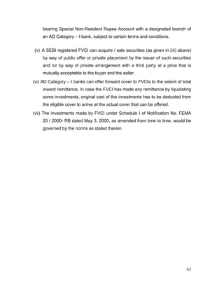 62
bearing Special Non-Resident Rupee Account with a designated branch of
an AD Category – I bank, subject to certain terms and conditions.
(v) A SEBI registered FVCI can acquire / sale securities (as given in (iii) above)
by way of public offer or private placement by the issuer of such securities
and /or by way of private arrangement with a third party at a price that is
mutually acceptable to the buyer and the seller.
(vi) AD Category – I banks can offer forward cover to FVCIs to the extent of total
inward remittance. In case the FVCI has made any remittance by liquidating
some investments, original cost of the investments has to be deducted from
the eligible cover to arrive at the actual cover that can be offered.
(vii) The investments made by FVCI under Schedule I of Notification No. FEMA
20 / 2000- RB dated May 3, 2000, as amended from time to time, would be
governed by the norms as stated therein.
 