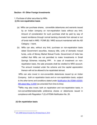 63
Section - IV: Other Foreign Investments
1. Purchase of other securities by NRIs
(i) On non-repatriation basis
(a) NRIs can purchase shares, convertible debentures and warrants issued
by an Indian company on non-repatriation basis without any limit.
Amount of consideration for such purchase shall be paid by way of
inward remittance through normal banking channels from abroad or out
of funds held in NRE / FCNR (B) / NRO account maintained with the AD
Category - I bank.
(b) NRIs can also, without any limit, purchase on non-repatriation basis
dated Government securities, treasury bills, units of domestic mutual
funds, units of Money Market Mutual Funds. Government of India has
notified that NRIs are not permitted to make Investments in Small
Savings Schemes including PPF. In case of investment on non-
repatriation basis, the sale proceeds shall be credited to NRO account.
The amount invested under the scheme and the capital appreciation
thereon will not be allowed to be repatriated abroad.
NRIs can also invest in non-convertible debentures issued by an Indian
Company, both on repatriation basis and on non-repatriation basis, subject
to the other terms and conditions stated under Notification No FEMA 4/2000-
RB dated May 3,2000 (as amended from time to time).
20
NRIs may also invest, both on repatriation and non-repatriation basis, in
non-convertible/redeemable preference shares or debentures issued in
compliance with Regulation 7 (2) of FEMA Notification No. 20.
(ii) On repatriation basis
20
A.P. (DIR Series) Circular No.140 dated June 6, 2014
 