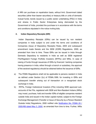 64
A NRI can purchase on repatriation basis, without limit, Government dated
securities (other than bearer securities) or treasury bills or units of domestic
mutual funds; bonds issued by a public sector undertaking (PSU) in India
and shares in Public Sector Enterprises being disinvested by the
Government of India, provided the purchase is in accordance with the terms
and conditions stipulated in the notice inviting bids.
2. Indian Depository Receipts (IDR)
Indian Depository Receipts (IDRs) can be issued by non resident
companies in India subject to and under the terms and conditions of
Companies (Issue of Depository Receipts) Rules, 2004 and subsequent
amendment made thereto and the SEBI (ICDR) Regulations, 2000, as
amended from time to time. These IDRs can be issued in India through
Domestic Depository to residents in India as well as SEBI registered
FIIs/Registerd Foreign Portfolio Investors (RFPIs) and NRIs. In case of
raising of funds through issuances of IDRs by financial / banking companies
having presence in India, either through a branch or subsidiary, the approval
of the sectoral regulator(s) should be obtained before the issuance of IDRs.
a) The FEMA Regulations shall not be applicable to persons resident in India
as defined under Section 2(v) of FEMA,1999, for investing in IDRs and
subsequent transfer arising out of transaction on a recognized stock
exchange in India.
b) RFPIs, Foreign Institutional Investors (FIIs) including SEBI approved sub-
accounts of the FIIs, registered with SEBI and Non-Resident Indians (NRIs)
may invest, purchase, hold and transfer IDRs of eligible companies resident
outside India and issued in the Indian capital market, subject to the Foreign
Exchange Management (Transfer or Issue of Security by a Person Resident
Outside India) Regulations, 2000 notified vide Notification No. FEMA 20 /
2000-RB dated May 3, 2000, as amended from time to time. Further, NRIs
 