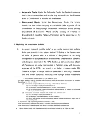 2
o Automatic Route: Under the Automatic Route, the foreign investor or
the Indian company does not require any approval from the Reserve
Bank or Government of India for the investment.
o Government Route: Under the Government Route, the foreign
investor or the Indian company should obtain prior approval of the
Government of India(Foreign Investment Promotion Board (FIPB),
Department of Economic Affairs (DEA), Ministry of Finance or
Department of Industrial Policy & Promotion, as the case may be) for
the investment.
3. Eligibility for Investment in India
(i) A person resident outside India2
or an entity incorporated outside
India, can invest in India, subject to the FDI Policy of the Government
of India. A person who is a citizen of Bangladesh or an entity
incorporated in Bangladesh can invest in India under the FDI Scheme,
with the prior approval of the FIPB. Further, a person who is a citizen
of Pakistan or an entity incorporated in Pakistan, may, with the prior
approval of the FIPB, can invest in an Indian company under FDI
Scheme, subject to the prohibitions applicable to all foreign investors
and the Indian company, receiving such foreign direct investment,
2
“person resident in India” means—[As per FEMA Sec 2( v)]
(i) a person residing in India for more than one hundred and eighty-two days during the course of the preceding
financial year but does not include—
(A) a person who has gone out of India or who stays outside India, in either case—
(a) for or on taking up employment outside India, or
(b) for carrying on outside India a business or vocation outside India, or
(c) for any other purpose, in such circumstances as would indicate his intention to stay outside
India for an uncertain period;
(B) a person who has come to or stays in India, in either case, otherwise than—
(a) for or on taking up employment in India, or
(b) for carrying on in India a business or vocation in India, or
(c) for any other purpose, in such circumstances as would indicate his intention to stay in India for
an uncertain period;
(ii) any person or body corporate registered or incorporated in India,
(iii) an office, branch or agency in India owned or controlled by a person resident outside India,
(iv) an office, branch or agency outside India owned or controlled by a person resident in India;
 “person resident outside India” means a person who is not resident in India; [As per FEMA Sec 2(w)].
 