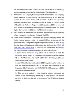 65
are allowed to invest in the IDRs out of funds held in their NRE / FCNR (B)
account, maintained with an Authorised Dealer / Authorised bank.
c) A limited two way fungibility for IDRs (similar to the limited two way fungibility
facility available for ADRs/GDRs) has been introduced which would be
subject to the certain terms and conditions. Further, the issuance,
redemption and fungibility of IDRs would also be subject to the SEBI (Issue
of Capital and Disclosure Requirements) Regulations, 2009, as amended
from time to time as well as other relevant guidelines issued in this regard
by the Government, the SEBI and the RBI from time to time.
d) IDRs shall not be redeemable into underlying equity shares before the expiry
of one year period from the date of issue of the IDRs.
e) At the time of redemption / conversion of IDRs into underlying shares, the
Indian holders (persons resident in India) of IDRs shall comply with the
provisions of the Foreign Exchange Management (Transfer or Issue of Any
Foreign Security) Regulations, 2004 notified vide Notification No. FEMA 120
/ RB-2004 dated July 7 2004, as amended from time to time. Accordingly,
the following guidelines shall be followed, on redemption of IDRs:
i. Listed Indian companies may either sell or continue to hold the
underlying shares subject to the terms and conditions as per Regulations
6B and 7 of Notification No. FEMA 120/RB-2004 dated July 7, 2004, as
amended from time to time.
ii. Indian Mutual Funds, registered with SEBI may either sell or continue to
hold the underlying shares subject to the terms and conditions as per
Regulation 6C of Notification No. FEMA 120/RB-2004 dated July 7, 2004,
as amended from time to time.
iii. Other persons resident in India including resident individuals are
allowed to hold the underlying shares only for the purpose of sale within a
period of 30 days from the date of conversion of the IDRs into underlying
shares.
 