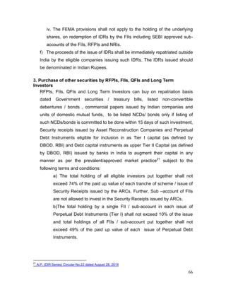 66
iv. The FEMA provisions shall not apply to the holding of the underlying
shares, on redemption of IDRs by the FIIs including SEBI approved sub-
accounts of the FIIs, RFPIs and NRIs.
f) The proceeds of the issue of IDRs shall be immediately repatriated outside
India by the eligible companies issuing such IDRs. The IDRs issued should
be denominated in Indian Rupees.
3. Purchase of other securities by RFPIs, FIIs, QFIs and Long Term
Investors
RFPIs, FIIs, QFIs and Long Term Investors can buy on repatriation basis
dated Government securities / treasury bills, listed non-convertible
debentures / bonds , commercial papers issued by Indian companies and
units of domestic mutual funds, to be listed NCDs/ bonds only if listing of
such NCDs/bonds is committed to be done within 15 days of such investment,
Security receipts issued by Asset Reconstruction Companies and Perpetual
Debt Instruments eligible for inclusion in as Tier I capital (as defined by
DBOD, RBI) and Debt capital instruments as upper Tier II Capital (as defined
by DBOD, RBI) issued by banks in India to augment their capital in any
manner as per the prevalent/approved market practice21
subject to the
following terms and conditions:
a) The total holding of all eligible investors put together shall not
exceed 74% of the paid up value of each tranche of scheme / issue of
Security Receipts issued by the ARCs. Further, Sub –account of FIIs
are not allowed to invest in the Security Receipts issued by ARCs.
b)The total holding by a single FII / sub-account in each issue of
Perpetual Debt Instruments (Tier I) shall not exceed 10% of the issue
and total holdings of all FIIs / sub-account put together shall not
exceed 49% of the paid up value of each issue of Perpetual Debt
Instruments.
21
A.P. (DIR Series) Circular No.22 dated August 28, 2014
 