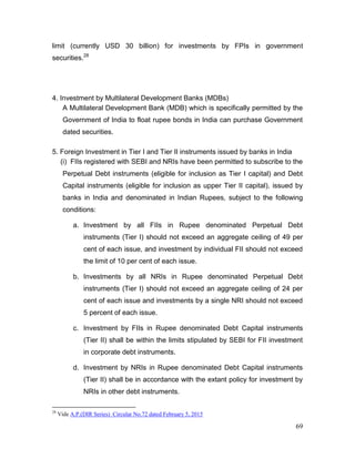 69
limit (currently USD 30 billion) for investments by FPIs in government
securities.28
4. Investment by Multilateral Development Banks (MDBs)
A Multilateral Development Bank (MDB) which is specifically permitted by the
Government of India to float rupee bonds in India can purchase Government
dated securities.
5. Foreign Investment in Tier I and Tier II instruments issued by banks in India
(i) FIIs registered with SEBI and NRIs have been permitted to subscribe to the
Perpetual Debt instruments (eligible for inclusion as Tier I capital) and Debt
Capital instruments (eligible for inclusion as upper Tier II capital), issued by
banks in India and denominated in Indian Rupees, subject to the following
conditions:
a. Investment by all FIIs in Rupee denominated Perpetual Debt
instruments (Tier I) should not exceed an aggregate ceiling of 49 per
cent of each issue, and investment by individual FII should not exceed
the limit of 10 per cent of each issue.
b. Investments by all NRIs in Rupee denominated Perpetual Debt
instruments (Tier I) should not exceed an aggregate ceiling of 24 per
cent of each issue and investments by a single NRI should not exceed
5 percent of each issue.
c. Investment by FIIs in Rupee denominated Debt Capital instruments
(Tier II) shall be within the limits stipulated by SEBI for FII investment
in corporate debt instruments.
d. Investment by NRIs in Rupee denominated Debt Capital instruments
(Tier II) shall be in accordance with the extant policy for investment by
NRIs in other debt instruments.
28
Vide A.P.(DIR Series) Circular No.72 dated February 5, 2015
 