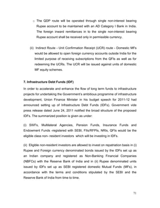 71
o The QDP route will be operated through single non-interest bearing
Rupee account to be maintained with an AD Category I Bank in India.
The foreign inward remittances in to the single non-interest bearing
Rupee account shall be received only in permissible currency.
(ii) Indirect Route - Unit Confirmation Receipt (UCR) route - Domestic MFs
would be allowed to open foreign currency accounts outside India for the
limited purpose of receiving subscriptions from the QFIs as well as for
redeeming the UCRs. The UCR will be issued against units of domestic
MF equity schemes.
7. Infrastructure Debt Funds (IDF)
In order to accelerate and enhance the flow of long term funds to infrastructure
projects for undertaking the Government’s ambitious programme of infrastructure
development, Union Finance Minister in his budget speech for 2011-12 had
announced setting up of Infrastructure Debt Funds (IDFs). Government vide
press release dated June 24, 2011 notified the broad structure of the proposed
IDFs. The summarized position is given as under:
(i) SWFs, Multilateral Agencies, Pension Funds, Insurance Funds and
Endowment Funds -registered with SEBI, FIIs/RFPIs, NRIs, QFIs would be the
eligible class non- resident investors which will be investing in IDFs.
(ii) Eligible non-resident investors are allowed to invest on repatriation basis in (i)
Rupee and Foreign currency denominated bonds issued by the IDFs set up as
an Indian company and registered as Non-Banking Financial Companies
(NBFCs) with the Reserve Bank of India and in (ii) Rupee denominated units
issued by IDFs set up as SEBI registered domestic Mutual Funds (MFs), in
accordance with the terms and conditions stipulated by the SEBI and the
Reserve Bank of India from time to time.
 
