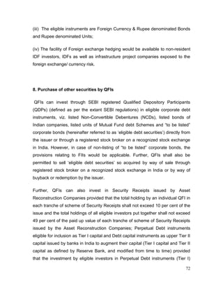 72
(iii) The eligible instruments are Foreign Currency & Rupee denominated Bonds
and Rupee denominated Units;
(iv) The facility of Foreign exchange hedging would be available to non-resident
IDF investors, IDFs as well as infrastructure project companies exposed to the
foreign exchange/ currency risk.
8. Purchase of other securities by QFIs
QFIs can invest through SEBI registered Qualified Depository Participants
(QDPs) (defined as per the extant SEBI regulations) in eligible corporate debt
instruments, viz. listed Non-Convertible Debentures (NCDs), listed bonds of
Indian companies, listed units of Mutual Fund debt Schemes and “to be listed”
corporate bonds (hereinafter referred to as ‘eligible debt securities’) directly from
the issuer or through a registered stock broker on a recognized stock exchange
in India. However, in case of non-listing of “to be listed” corporate bonds, the
provisions relating to FIIs would be applicable. Further, QFIs shall also be
permitted to sell ‘eligible debt securities’ so acquired by way of sale through
registered stock broker on a recognized stock exchange in India or by way of
buyback or redemption by the issuer.
Further, QFIs can also invest in Security Receipts issued by Asset
Reconstruction Companies provided that the total holding by an individual QFI in
each tranche of scheme of Security Receipts shall not exceed 10 per cent of the
issue and the total holdings of all eligible investors put together shall not exceed
49 per cent of the paid up value of each tranche of scheme of Security Receipts
issued by the Asset Reconstruction Companies; Perpetual Debt instruments
eligible for inclusion as Tier I capital and Debt capital instruments as upper Tier II
capital issued by banks in India to augment their capital (Tier I capital and Tier II
capital as defined by Reserve Bank, and modified from time to time) provided
that the investment by eligible investors in Perpetual Debt instruments (Tier I)
 