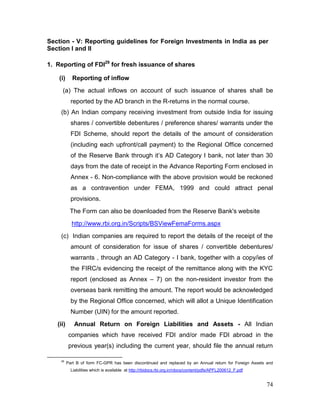 74
Section - V: Reporting guidelines for Foreign Investments in India as per
Section I and II
1. Reporting of FDI29
for fresh issuance of shares
(i) Reporting of inflow
(a) The actual inflows on account of such issuance of shares shall be
reported by the AD branch in the R-returns in the normal course.
(b) An Indian company receiving investment from outside India for issuing
shares / convertible debentures / preference shares/ warrants under the
FDI Scheme, should report the details of the amount of consideration
(including each upfront/call payment) to the Regional Office concerned
of the Reserve Bank through it’s AD Category I bank, not later than 30
days from the date of receipt in the Advance Reporting Form enclosed in
Annex - 6. Non-compliance with the above provision would be reckoned
as a contravention under FEMA, 1999 and could attract penal
provisions.
The Form can also be downloaded from the Reserve Bank's website
http://www.rbi.org.in/Scripts/BSViewFemaForms.aspx
(c) Indian companies are required to report the details of the receipt of the
amount of consideration for issue of shares / convertible debentures/
warrants , through an AD Category - I bank, together with a copy/ies of
the FIRC/s evidencing the receipt of the remittance along with the KYC
report (enclosed as Annex – 7) on the non-resident investor from the
overseas bank remitting the amount. The report would be acknowledged
by the Regional Office concerned, which will allot a Unique Identification
Number (UIN) for the amount reported.
(ii) Annual Return on Foreign Liabilities and Assets - All Indian
companies which have received FDI and/or made FDI abroad in the
previous year(s) including the current year, should file the annual return
29
Part B of form FC-GPR has been discontinued and replaced by an Annual return for Foreign Assets and
Liabilities which is available at http://rbidocs.rbi.org.in/rdocs/content/pdfs/APFL200612_F.pdf
 