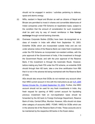 3
should not be engaged in sectors / activities pertaining to defence,
space and atomic energy.
(ii) NRIs, resident in Nepal and Bhutan as well as citizens of Nepal and
Bhutan are permitted to invest in shares and convertible debentures of
Indian companies under FDI Scheme on repatriation basis, subject to
the condition that the amount of consideration for such investment
shall be paid only by way of inward remittance in free foreign
exchange through normal banking channels.
(iii) Overseas Corporate Bodies (OCBs) have been de-recognised as a
class of investor in India with effect from September 16, 2003.
Erstwhile OCBs which are incorporated outside India and are not
under adverse notice of the Reserve Bank can make fresh investments
under the FDI Scheme as incorporated non-resident entities, with the
prior approval of the Government of India, if the investment is through
the Government Route; and with the prior approval of the Reserve
Bank, if the investment is through the Automatic Route. However,
before making any fresh FDI under the FDI scheme, an erstwhile OCB
should through their AD bank, take a one time certification from RBI
that it is not in the adverse list being maintained with the Reserve Bank
of India.
ADs should also ensure that OCBs do not maintain any account other
than NRO current account in line with the instructions as per A.P. (DIR
Series) Circular No. 14 dated September 16, 2003. Further, this NRO
account should not be used for any fresh investments in India. Any
fresh request for opening of NRO current account for liquidating
previous investment held on non-repatriation basis should be
forwarded by the AD bank to Foreign Exchange Department, Reserve
Bank of India, Central Office, Mumbai. However, ADs should not close
other category of accounts (NRE / FCNR / NRO) for OCBs which are
in the adverse list of the Reserve Bank of India. These accounts are to
be maintained by the respective AD banks in the frozen status.
 