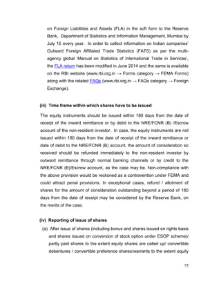 75
on Foreign Liabilities and Assets (FLA) in the soft form to the Reserve
Bank, Department of Statistics and Information Management, Mumbai by
July 15 every year. In order to collect information on Indian companies’
Outward Foreign Affiliated Trade Statistics (FATS) as per the multi-
agency global ‘Manual on Statistics of International Trade in Services’,
the FLA return has been modified in June 2014 and the same is available
on the RBI website (www.rbi.org.in → Forms category → FEMA Forms)
along with the related FAQs (www.rbi.org.in → FAQs category → Foreign
Exchange).
(iii) Time frame within which shares have to be issued
The equity instruments should be issued within 180 days from the date of
receipt of the inward remittance or by debit to the NRE/FCNR (B) /Escrow
account of the non-resident investor. In case, the equity instruments are not
issued within 180 days from the date of receipt of the inward remittance or
date of debit to the NRE/FCNR (B) account, the amount of consideration so
received should be refunded immediately to the non-resident investor by
outward remittance through normal banking channels or by credit to the
NRE/FCNR (B)/Escrow account, as the case may be. Non-compliance with
the above provision would be reckoned as a contravention under FEMA and
could attract penal provisions. In exceptional cases, refund / allotment of
shares for the amount of consideration outstanding beyond a period of 180
days from the date of receipt may be considered by the Reserve Bank, on
the merits of the case.
(iv) Reporting of issue of shares
(a) After issue of shares (including bonus and shares issued on rights basis
and shares issued on conversion of stock option under ESOP scheme)/
partly paid shares to the extent equity shares are called up/ convertible
debentures / convertible preference shares/warrants to the extent equity
 