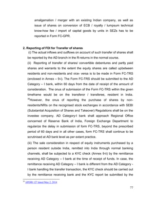 77
amalgamation / merger with an existing Indian company, as well as
issue of shares on conversion of ECB / royalty / lumpsum technical
know-how fee / import of capital goods by units in SEZs has to be
reported in Form FC-GPR.
2. Reporting of FDI for Transfer of shares
(i) The actual inflows and outflows on account of such transfer of shares shall
be reported by the AD branch in the R-returns in the normal course.
(ii) Reporting of transfer of shares/ convertible debentures and partly paid
shares and warrants to the extent the equity shares are called upbetween
residents and non-residents and vice- versa is to be made in Form FC-TRS
(enclosed in Annex – 9-i). The Form FC-TRS should be submitted to the AD
Category – I bank, within 60 days from the date of receipt of the amount of
consideration. The onus of submission of the Form FC-TRS within the given
timeframe would be on the transferor / transferee, resident in India.
30
However, the onus of reporting the purchase of shares by non-
residents/NRIs on the recognised stock exchanges in accordance with SEBI
(Substantial Acquisition of Shares and Takeover) Regulations shall be on the
investee company. AD Category-I bank shall approach Regional Office
concerned of Reserve Bank of India, Foreign Exchange Department to
regularize the delay in submission of form FC-TRS, beyond the prescribed
period of 60 days and in all other cases, form FC-TRS shall continue to be
scrutinised at AD bank level as per extant practice.
(iii) The sale consideration in respect of equity instruments purchased by a
person resident outside India, remitted into India through normal banking
channels, shall be subjected to a KYC check (Annex 9-ii) by the remittance
receiving AD Category – I bank at the time of receipt of funds. In case, the
remittance receiving AD Category – I bank is different from the AD Category -
I bank handling the transfer transaction, the KYC check should be carried out
by the remittance receiving bank and the KYC report be submitted by the
30
APDIR 127 dated May 2, 2014
 
