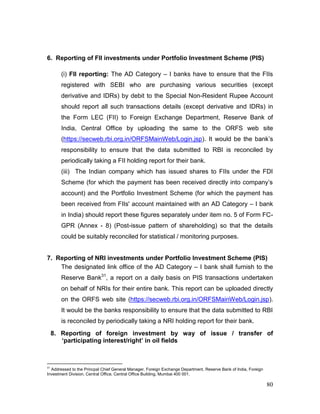 80
6. Reporting of FII investments under Portfolio Investment Scheme (PIS)
(i) FII reporting: The AD Category – I banks have to ensure that the FIIs
registered with SEBI who are purchasing various securities (except
derivative and IDRs) by debit to the Special Non-Resident Rupee Account
should report all such transactions details (except derivative and IDRs) in
the Form LEC (FII) to Foreign Exchange Department, Reserve Bank of
India, Central Office by uploading the same to the ORFS web site
(https://secweb.rbi.org.in/ORFSMainWeb/Login.jsp). It would be the bank’s
responsibility to ensure that the data submitted to RBI is reconciled by
periodically taking a FII holding report for their bank.
(iii) The Indian company which has issued shares to FIIs under the FDI
Scheme (for which the payment has been received directly into company’s
account) and the Portfolio Investment Scheme (for which the payment has
been received from FIIs' account maintained with an AD Category – I bank
in India) should report these figures separately under item no. 5 of Form FC-
GPR (Annex - 8) (Post-issue pattern of shareholding) so that the details
could be suitably reconciled for statistical / monitoring purposes.
7. Reporting of NRI investments under Portfolio Investment Scheme (PIS)
The designated link office of the AD Category – I bank shall furnish to the
Reserve Bank31
, a report on a daily basis on PIS transactions undertaken
on behalf of NRIs for their entire bank. This report can be uploaded directly
on the ORFS web site (https://secweb.rbi.org.in/ORFSMainWeb/Login.jsp).
It would be the banks responsibility to ensure that the data submitted to RBI
is reconciled by periodically taking a NRI holding report for their bank.
8. Reporting of foreign investment by way of issue / transfer of
‘participating interest/right’ in oil fields
31
Addressed to the Princpal Chief General Manager, Foreign Exchange Department, Reserve Bank of India, Foreign
Investment Division, Central Office, Central Office Building, Mumbai 400 001.
 