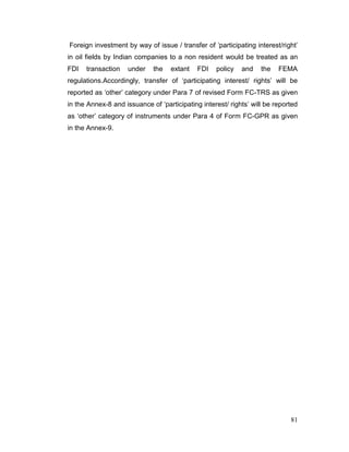 81
Foreign investment by way of issue / transfer of ‘participating interest/right’
in oil fields by Indian companies to a non resident would be treated as an
FDI transaction under the extant FDI policy and the FEMA
regulations.Accordingly, transfer of ‘participating interest/ rights’ will be
reported as ‘other’ category under Para 7 of revised Form FC-TRS as given
in the Annex-8 and issuance of ‘participating interest/ rights’ will be reported
as ‘other’ category of instruments under Para 4 of Form FC-GPR as given
in the Annex-9.
 