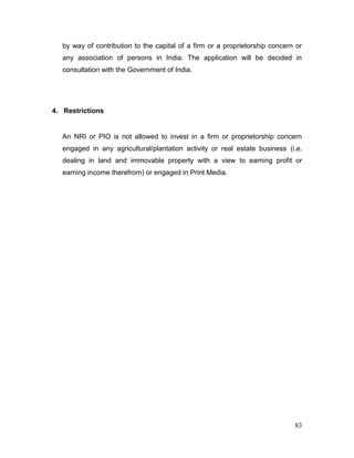 83
by way of contribution to the capital of a firm or a proprietorship concern or
any association of persons in India. The application will be decided in
consultation with the Government of India.
4. Restrictions
An NRI or PIO is not allowed to invest in a firm or proprietorship concern
engaged in any agricultural/plantation activity or real estate business (i.e.
dealing in land and immovable property with a view to earning profit or
earning income therefrom) or engaged in Print Media.
 
