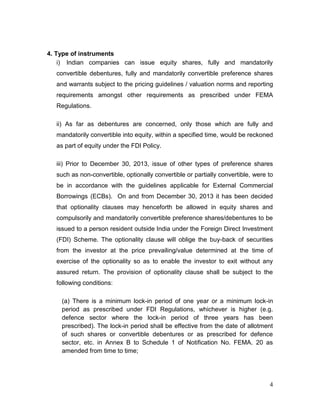 4
4. Type of instruments
i) Indian companies can issue equity shares, fully and mandatorily
convertible debentures, fully and mandatorily convertible preference shares
and warrants subject to the pricing guidelines / valuation norms and reporting
requirements amongst other requirements as prescribed under FEMA
Regulations.
ii) As far as debentures are concerned, only those which are fully and
mandatorily convertible into equity, within a specified time, would be reckoned
as part of equity under the FDI Policy.
iii) Prior to December 30, 2013, issue of other types of preference shares
such as non-convertible, optionally convertible or partially convertible, were to
be in accordance with the guidelines applicable for External Commercial
Borrowings (ECBs). On and from December 30, 2013 it has been decided
that optionality clauses may henceforth be allowed in equity shares and
compulsorily and mandatorily convertible preference shares/debentures to be
issued to a person resident outside India under the Foreign Direct Investment
(FDI) Scheme. The optionality clause will oblige the buy-back of securities
from the investor at the price prevailing/value determined at the time of
exercise of the optionality so as to enable the investor to exit without any
assured return. The provision of optionality clause shall be subject to the
following conditions:
(a) There is a minimum lock-in period of one year or a minimum lock-in
period as prescribed under FDI Regulations, whichever is higher (e.g.
defence sector where the lock-in period of three years has been
prescribed). The lock-in period shall be effective from the date of allotment
of such shares or convertible debentures or as prescribed for defence
sector, etc. in Annex B to Schedule 1 of Notification No. FEMA. 20 as
amended from time to time;
 