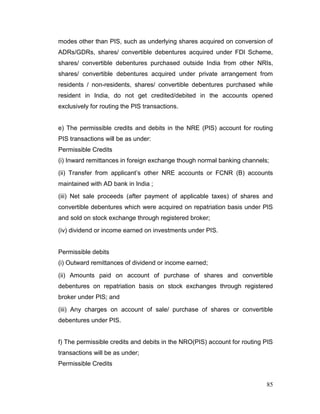85
modes other than PIS, such as underlying shares acquired on conversion of
ADRs/GDRs, shares/ convertible debentures acquired under FDI Scheme,
shares/ convertible debentures purchased outside India from other NRIs,
shares/ convertible debentures acquired under private arrangement from
residents / non-residents, shares/ convertible debentures purchased while
resident in India, do not get credited/debited in the accounts opened
exclusively for routing the PIS transactions.
e) The permissible credits and debits in the NRE (PIS) account for routing
PIS transactions will be as under:
Permissible Credits
(i) Inward remittances in foreign exchange though normal banking channels;
(ii) Transfer from applicant’s other NRE accounts or FCNR (B) accounts
maintained with AD bank in India ;
(iii) Net sale proceeds (after payment of applicable taxes) of shares and
convertible debentures which were acquired on repatriation basis under PIS
and sold on stock exchange through registered broker;
(iv) dividend or income earned on investments under PIS.
Permissible debits
(i) Outward remittances of dividend or income earned;
(ii) Amounts paid on account of purchase of shares and convertible
debentures on repatriation basis on stock exchanges through registered
broker under PIS; and
(iii) Any charges on account of sale/ purchase of shares or convertible
debentures under PIS.
f) The permissible credits and debits in the NRO(PIS) account for routing PIS
transactions will be as under;
Permissible Credits
 