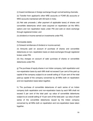 86
(i) Inward remittances in foreign exchange though normal banking channels;
(ii) Transfer from applicant’s other NRE accounts or FCNR (B) accounts or
NRO accounts maintained with AD bank in India;
(iii) Net sale proceeds ( after payment of applicable taxes) of shares and
convertible debentures which were acquired on repatriation (at the NRI’s
option) and non repatriation basis under PIS and sold on stock exchange
through registered broker; and
(iv) dividend or income earned on investments under PIS.
Permissible debits
(i) Outward remittances of dividend or income earned;
(ii) Amounts paid on account of purchase of shares and convertible
debentures on non- repatriation basis on stock exchanges through registered
broker under PIS.
(iii) Any charges on account of sale/ purchase of shares or convertible
debentures under PIS.
g) The purchase of equity shares in an Indian company, both repatriation and
non-repatriation basis by each NRI shall not exceed 5 per cent of the paid up
capital of the company subject to an overall ceiling of 10 per cent of the total
paid-up capital of the company concerned by all NRIs both on repatriation
and non-repatriation basis taken together.
h) The purchase of convertible debentures of each series of an Indian
company both repatriation and non-repatriation basis by each NRI shall not
exceed 5 per cent of the total paid -up value of convertible debentures
subject to an overall ceiling of 10 per cent of the total paid –up value of each
series of the convertible debentures issued by the Indian company
concerned by all NRIs both on repatriation and non-repatriation basis taken
together.
 