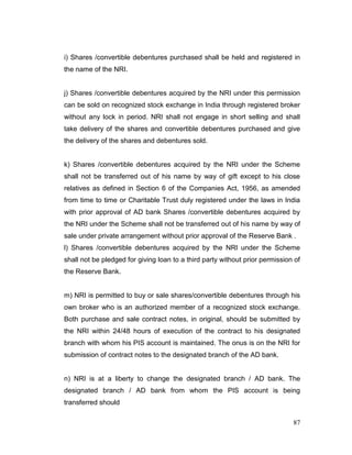 87
i) Shares /convertible debentures purchased shall be held and registered in
the name of the NRI.
j) Shares /convertible debentures acquired by the NRI under this permission
can be sold on recognized stock exchange in India through registered broker
without any lock in period. NRI shall not engage in short selling and shall
take delivery of the shares and convertible debentures purchased and give
the delivery of the shares and debentures sold.
k) Shares /convertible debentures acquired by the NRI under the Scheme
shall not be transferred out of his name by way of gift except to his close
relatives as defined in Section 6 of the Companies Act, 1956, as amended
from time to time or Charitable Trust duly registered under the laws in India
with prior approval of AD bank Shares /convertible debentures acquired by
the NRI under the Scheme shall not be transferred out of his name by way of
sale under private arrangement without prior approval of the Reserve Bank .
l) Shares /convertible debentures acquired by the NRI under the Scheme
shall not be pledged for giving loan to a third party without prior permission of
the Reserve Bank.
m) NRI is permitted to buy or sale shares/convertible debentures through his
own broker who is an authorized member of a recognized stock exchange.
Both purchase and sale contract notes, in original, should be submitted by
the NRI within 24/48 hours of execution of the contract to his designated
branch with whom his PIS account is maintained. The onus is on the NRI for
submission of contract notes to the designated branch of the AD bank.
n) NRI is at a liberty to change the designated branch / AD bank. The
designated branch / AD bank from whom the PIS account is being
transferred should
 
