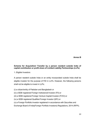 89
Annex B
Scheme for Acquisition/ Transfer by a person resident outside India of
capital contribution or profit share of Limited Liability Partnerships (LLPs)
1. Eligible Investors:
A person resident outside India or an entity incorporated outside India shall be
eligible investor for the purpose of FDI in LLPs. However, the following persons
shall not be eligible to invest in LLPs:
(i) a citizen/entity of Pakistan and Bangladesh or
(ii) a SEBI registered Foreign Institutional Investor (FII) or
(iii) a SEBI registered Foreign Venture Capital Investor (FVCI) or
(iv) a SEBI registered Qualified Foreign Investor (QFI) or
(v) a Foreign Portfolio Investor registered in accordance with Securities and
Exchange Board of India(Foreign Portfolio Investors) Regulations, 2014 (RFPI).
 