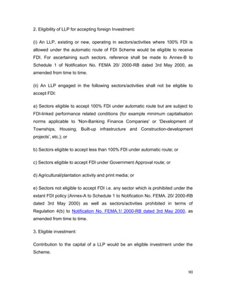 90
2. Eligibility of LLP for accepting foreign Investment:
(i) An LLP, existing or new, operating in sectors/activities where 100% FDI is
allowed under the automatic route of FDI Scheme would be eligible to receive
FDI. For ascertaining such sectors, reference shall be made to Annex-B to
Schedule 1 of Notification No. FEMA 20/ 2000-RB dated 3rd May 2000, as
amended from time to time.
(ii) An LLP engaged in the following sectors/activities shall not be eligible to
accept FDI:
a) Sectors eligible to accept 100% FDI under automatic route but are subject to
FDI-linked performance related conditions (for example minimum capitalisation
norms applicable to 'Non-Banking Finance Companies' or 'Development of
Townships, Housing, Built-up infrastructure and Construction-development
projects', etc.); or
b) Sectors eligible to accept less than 100% FDI under automatic route; or
c) Sectors eligible to accept FDI under Government Approval route; or
d) Agricultural/plantation activity and print media; or
e) Sectors not eligible to accept FDI i.e. any sector which is prohibited under the
extant FDI policy (Annex-A to Schedule 1 to Notification No. FEMA. 20/ 2000-RB
dated 3rd May 2000) as well as sectors/activities prohibited in terms of
Regulation 4(b) to Notification No. FEMA.1/ 2000-RB dated 3rd May 2000, as
amended from time to time.
3. Eligible investment:
Contribution to the capital of a LLP would be an eligible investment under the
Scheme.
 