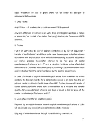 91
Note: Investment by way of ‘profit share’ will fall under the category of
reinvestment of earnings
4. Entry Route:
Any FDI in a LLP shall require prior Government/FIPB approval.
Any form of foreign investment in an LLP, direct or indirect (regardless of nature
of ‘ownership’ or ‘control’ of an Indian Company) shall require Government/FIPB
approval.
5. Pricing:
FDI in an LLP either by way of capital contribution or by way of acquisition /
transfer of ‘profit shares’, would have to be more than or equal to the fair price as
worked out with any valuation norm which is internationally accepted/ adopted as
per market practice (hereinafter referred to as “fair price of capital
contribution/profit share of an LLP”) and a valuation certificate to that effect shall
be issued by a Chartered Accountant or by a practicing Cost Accountant or by an
approved valuer from the panel maintained by the Central Government.
In case of transfer of capital contribution/profit share from a resident to a non-
resident, the transfer shall be for a consideration equal to or more than the fair
price of capital contribution/profit share of an LLP. Further, in case of transfer of
capital contribution/profit share from a non-resident to a resident, the transfer
shall be for a consideration which is less than or equal to the fair price of the
capital contribution/profit share of an LLP.
6. Mode of payment for an eligible investor:
Payment by an eligible investor towards capital contribution/profit share of LLPs
will be allowed only by way of cash consideration to be received -
i) by way of inward remittance through normal banking channels; or
 