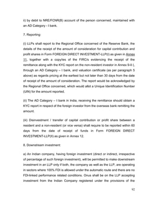 92
ii) by debit to NRE/FCNR(B) account of the person concerned, maintained with
an AD Category - I bank.
7. Reporting:
(i) LLPs shall report to the Regional Office concerned of the Reserve Bank, the
details of the receipt of the amount of consideration for capital contribution and
profit shares in Form FOREIGN DIRECT INVESTMENT-LLP(I) as given in Annex
11, together with a copy/ies of the FIRC/s evidencing the receipt of the
remittance along with the KYC report on the non-resident investor in Annex 9-II (,
through an AD Category – I bank, and valuation certificate (as per paragraph 5
above) as regards pricing at the earliest but not later than 30 days from the date
of receipt of the amount of consideration. The report would be acknowledged by
the Regional Office concerned, which would allot a Unique Identification Number
(UIN) for the amount reported.
(ii) The AD Category – I bank in India, receiving the remittance should obtain a
KYC report in respect of the foreign investor from the overseas bank remitting the
amount.
(iii) Disinvestment / transfer of capital contribution or profit share between a
resident and a non-resident (or vice versa) shall require to be reported within 60
days from the date of receipt of funds in Form FOREIGN DIRECT
INVESTMENT-LLP(II) as given in Annex 12.
8. Downstream investment:
a) An Indian company, having foreign investment (direct or indirect, irrespective
of percentage of such foreign investment), will be permitted to make downstream
investment in an LLP only if both, the company as well as the LLP, are operating
in sectors where 100% FDI is allowed under the automatic route and there are no
FDI-linked performance related conditions. Onus shall be on the LLP accepting
investment from the Indian Company registered under the provisions of the
 