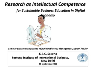 Research as Intellectual Competence
for Sustainable Business Education in Digital
Economy
K.B.C. Saxena
Fortune Institute of International Business,
New Delhi
21 September 2012
Seminar presentation given to Jaipuria Institute of Management, NOIDA faculty
 