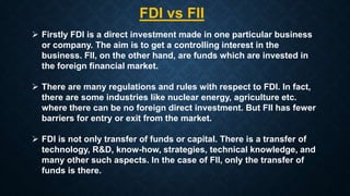  Firstly FDI is a direct investment made in one particular business
or company. The aim is to get a controlling interest in the
business. FII, on the other hand, are funds which are invested in
the foreign financial market.
 There are many regulations and rules with respect to FDI. In fact,
there are some industries like nuclear energy, agriculture etc.
where there can be no foreign direct investment. But FII has fewer
barriers for entry or exit from the market.
 FDI is not only transfer of funds or capital. There is a transfer of
technology, R&D, know-how, strategies, technical knowledge, and
many other such aspects. In the case of FII, only the transfer of
funds is there.
FDI vs FII
 