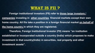 WHAT IS FII ?
Foreign institutional investors (FII) refer to those large investors /
companies investing in other countries financial markets except their own
home country. All fiis take a position in a foreign financial market on behalf of
the home country in which they are registered.
Therefore, Foreign Institutional Investor (FII) means “an institution
established or incorporated outside a country (India) which proposes to make
investment in that country(India) in securities, real property and other
investment assets”.
 