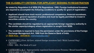 THE ELIGIBILITY CRITERIA FOR APPLICANT SEEKING FII REGISTRATION
As stated by Regulation 6 of SEBI (FII) Regulations, 1995, Foreign Institutional Investors
are required to accomplish the following conditions to qualify for grant of registration :
 Applicant should have track record, professional competence, financial soundness,
experience, general reputation of justice and must be legally permitted to invest in
securities outside the country.
 The candidate should be regulated by an appropriate foreign regulatory authority in
the similar capacity/category where registration is sought from SEBI.
 The candidate is required to have the permission under the provisions of the Foreign
Exchange Management Act, 1999 from the Reserve Bank of India.
 SEBI Fees (SOURCE : www.bseindia.com )
 CATEGORY 1:Govt. & Govt. related foreign investors Intl./ Multi Lateral Org./
Agencies
( FEE-- NIL ; For block of 3 yrs)
 CATEGORY 2 & 3 : Appropriately regulated Institutions/ Persons / Broad based funds
(US $ 3,000 = ₹ 2,08,471.93 )
 