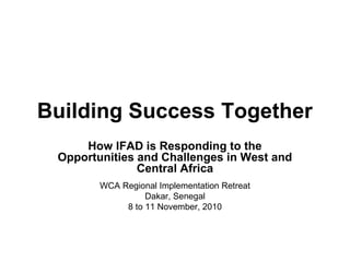 Building Success Together
How IFAD is Responding to the
Opportunities and Challenges in West and
Central Africa
WCA Regional Implementation Retreat
Dakar, Senegal
8 to 11 November, 2010
 