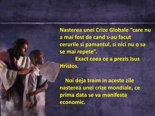 Nasterea unei Crize Globale “care nu
a mai fost de cand s-au facut
cerurile si pamantul, si nici nu o sa
se mai repete”.
       Exact ceea ce a prezis Isus
Hristos.

  Noi deja traim in aceste zile
nasterea unei crize mondiale, ce
prima data se va manifesta
economic.
 