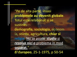 “Pe de alta parte, insasi
problemele au devenit globale.
Totul este relationat si se
sustine:
demografía, sociología, econom
ía, stiinta, agricultura, chiar si
religia. Nu se poate studia si
rezolva nici o problema in mod
separat.”
El Europeo, 25-1-1975, p 50-54
 
