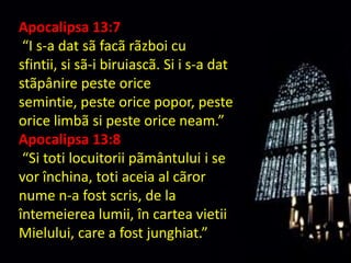 Apocalipsa 13:7
 “I s-a dat sã facã rãzboi cu
sfintii, si sã-i biruiascã. Si i s-a dat
stãpânire peste orice
semintie, peste orice popor, peste
orice limbã si peste orice neam.”
Apocalipsa 13:8
 “Si toti locuitorii pãmântului i se
vor închina, toti aceia al cãror
nume n-a fost scris, de la
întemeierea lumii, în cartea vietii
Mielului, care a fost junghiat.”
 