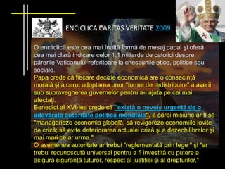 ENCICLICA CARITAS VERITATE 2009

O encliclică este cea mai înaltă formă de mesaj papal şi oferă
cea mai clară indicare celor 1,1 miliarde de catolici despre
părerile Vaticanului referitoare la chestiunile etice, politice sau
sociale.
Papa crede că fiecare decizie economică are o consecinţă
morală şi a cerut adoptarea unor "forme de redistribuire" a averii
sub supravegherea guvernelor pentru a-i ajuta pe cei mai
afectaţi.
Benedict al XVI-lea crede că "există o nevoie urgentă de o
adevărată autoritate politică mondială", a cărei misiune ar fi să
"managerieze economia globală; să revigoreze economiile lovite
de criză; să evite deteriorarea actualei criză şi a dezechilibrelor şi
mai mari ce ar urma."
O asemenea autoritate ar trebui "reglementată prin lege " şi "ar
trebui recunoscută universal pentru a fi investită cu putere a
asigura siguranţă tuturor, respect al justiţiei şi al drepturilor."
 