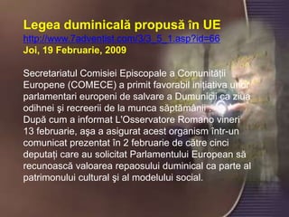 Legea duminicală propusă în UE
http://www.7adventist.com/3/3_5_1.asp?id=66
Joi, 19 Februarie, 2009

Secretariatul Comisiei Episcopale a Comunităţii
Europene (COMECE) a primit favorabil iniţiativa unor
parlamentari europeni de salvare a Dumunicii ca ziua
odihnei şi recreerii de la munca săptămânii .
După cum a informat L'Osservatore Romano vineri
13 februarie, aşa a asigurat acest organism într-un
comunicat prezentat în 2 februarie de către cinci
deputaţi care au solicitat Parlamentului European să
recunoască valoarea repaosului duminical ca parte al
patrimonului cultural şi al modelului social.
 