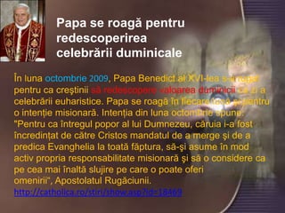 Papa se roagă pentru
          redescoperirea
          celebrării duminicale
În luna octombrie 2009, Papa Benedict al XVI-lea s-a rugat
pentru ca creştinii să redescopere valoarea duminicii ca zi a
celebrării euharistice. Papa se roagă în fiecare lună şi pentru
o intenţie misionară. Intenţia din luna octombrie spune:
          Papa se roagă pentru redescoperirea celebrării
"Pentru ca întregul popor al lui Dumnezeu, căruia i-a fost
          duminicale
încredinţat de către Cristos mandatul de a merge şi de a
predica Evanghelia la toată făptura, să-şi asume în mod
activ propria responsabilitate misionară şi să o considere ca
pe cea mai înaltă slujire pe care o poate oferi
omenirii“, Apostolatul Rugăciunii.
http://catholica.ro/stiri/show.asp?id=18469
 