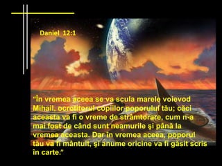Daniel 12:1




“În vremea aceea se va scula marele voievod
Mihail, ocrotitorul copiilor poporului tău; căci
aceasta va fi o vreme de strâmtorare, cum n-a
mai fost de când sunt neamurile şi până la
vremea aceasta. Dar în vremea aceea, poporul
tău va fi mântuit, şi anume oricine va fi găsit scris
în carte.”
 
