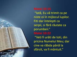 Matei 10:16
 “Iatã, Eu vã trimit ca pe
niste oi în mijlocul lupilor.
Fiti dar întelepti ca
serpii, si fãrã rãutate ca
porumbeii.”
Matei 10:22
 “Veti fi urâti de toti, din
pricina Numelui Meu; dar
cine va rãbda pânã la
sfârsit, va fi mântuit.”
 