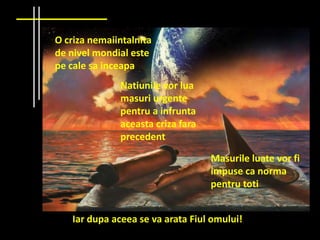 O criza nemaiintalnita
de nivel mondial este
pe cale sa inceapa
              Natiunile vor lua
              masuri urgente
              pentru a infrunta
              aceasta criza fara
              precedent

                                   Masurile luate vor fi
                                   impuse ca norma
                                   pentru toti


    Iar dupa aceea se va arata Fiul omului!
 