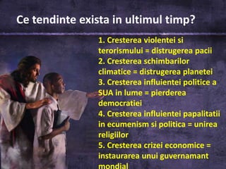 Ce tendinte exista in ultimul timp?
                1. Cresterea violentei si
                terorismului = distrugerea pacii
                2. Cresterea schimbarilor
                climatice = distrugerea planetei
                3. Cresterea influientei politice a
                SUA in lume = pierderea
                democratiei
                4. Cresterea influientei papalitatii
                in ecumenism si politica = unirea
                religiilor
                5. Cresterea crizei economice =
                instaurarea unui guvernamant
                mondial
 