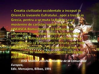 -  Creatiacivilizatieioccidentale a inceput in Orient,laizvoareleEufratului…apoi a trecut in Grecia, pentru a se muta la Roma. ..ca o mostenire de carácter social menita saUNEASCA.Romatrezeste la notiunea de umanitate, o societateuniversala(natiunileunite)…, si Roma a orientatcatolicismulca o institutiesauca o asociatieinstituita sub fortadominatiei romane si s-a transformatintr-o organizatie de state independiente sub egida papalitatii.”JOSÉ MARÍA LAGUNA, Historia de la Comunidad Europea, Edic. Mensajero, Bilbao, 1991