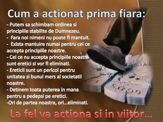 Cum a actionat prima fiara:- Putemsaschimbamordinea si principiilestabilite de Dumnezeu.  -  Fara noinimeninupoate fi mantuit.-  Exista mantuirenumaipentrucei ce acceptaprincipiilenoastre.  - Cei ce nuacceptaprincipiilenoastresunteretici si vor fi eliminati. - Ereticiisunt un pericolpentruunitatea si bunulmers al societatiinoastre. - Detinemtoataputerea in mana pentru a pedepsi pe eretici.  -Ori de partea noastra, ori…eliminati. La fel va actiona si in viitor…