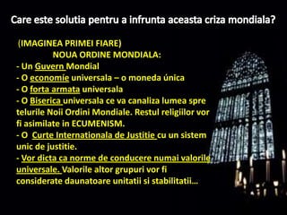 Care este solutiapentru a infruntaaceastacrizamondiala?(IMAGINEA PRIMEI FIARE)                  NOUA ORDINE MONDIALA:- Un GuvernMondial- O economíeuniversala – o moneda única- O fortaarmatauniversala- O Bisericauniversala ce va canaliza lumeaspretelurileNoiiOrdiniMondiale. Restulreligiilorvor fi asimilate in ECUMENISM. - O  Curte Internationala de Justitiecu un sistemunic de justitie.- Vor dicta ca norme de conducerenumaivalorileuniversale. Valorile altor grupurivor fi consideratedaunatoareunitatii si stabilitatii…