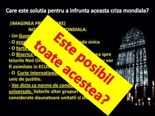 Care este solutiapentru a infruntaaceastacrizamondiala?(IMAGINEA PRIMEI FIARE)                  NOUA ORDINE MONDIALA:- Un GuvernMondial- O economíeuniversala – o moneda única- O fortaarmatauniversala- O Bisericauniversala ce va canaliza lumeaspretelurileNoiiOrdiniMondiale. Restulreligiilorvor fi asimilate in ECUMENISM. - O  Curte Internationala de Justitiecu un sistemunic de justitie.- Vor dicta ca norme de conducerenumaivalorileuniversale. Valorile altor grupurivor fi consideratedaunatoareunitatii si stabilitatii…Este posibiltoateacestea?