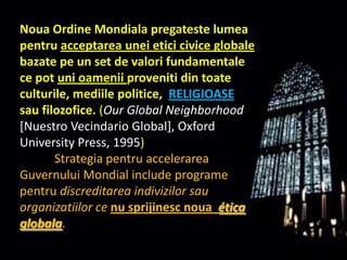 Noua Ordine Mondialapregatestelumeapentruacceptareauneieticiciviceglobalebazate pe un set de valorifundamentale ce potunioameniiprovenitidintoateculturile, mediile politice,  RELIGIOASEsaufilozofice. (Our Global Neighborhood[Nuestro Vecindario Global], Oxford UniversityPress, 1995) StrategiapentruaccelerareaGuvernuluiMondialinclude programe pentrudiscreditareaindivizilorsauorganizatiilor cenusprijinescnouaética globala.  